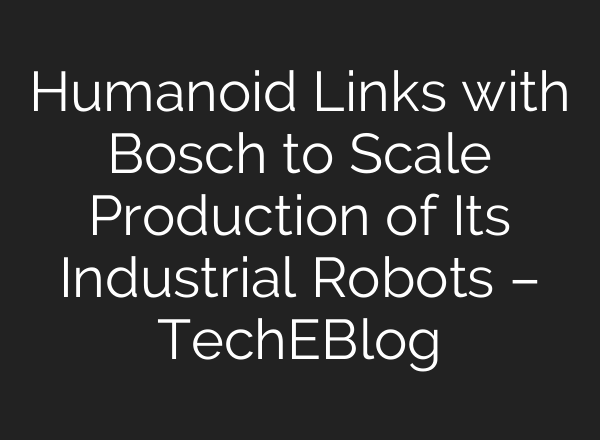 Humanoid Links with Bosch to Scale Production of Its Industrial Robots – TechEBlog