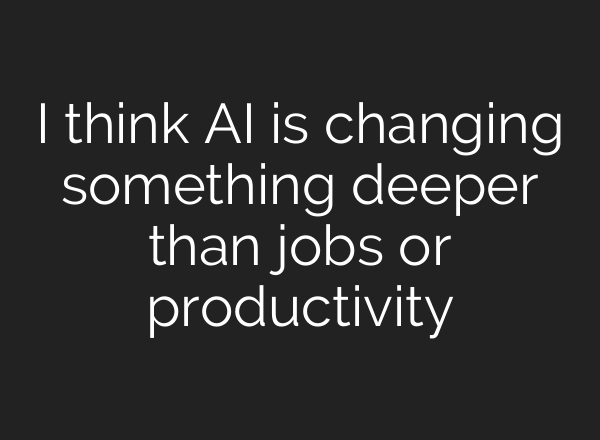 I think AI is changing something deeper than jobs or productivity