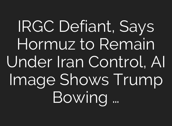 IRGC Defiant, Says Hormuz to Remain Under Iran Control, AI Image Shows Trump Bowing …