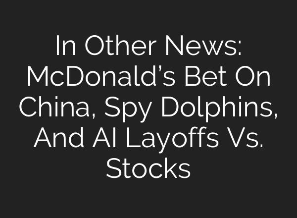 In Other News: McDonald’s Bet On China, Spy Dolphins, And AI Layoffs Vs. Stocks
