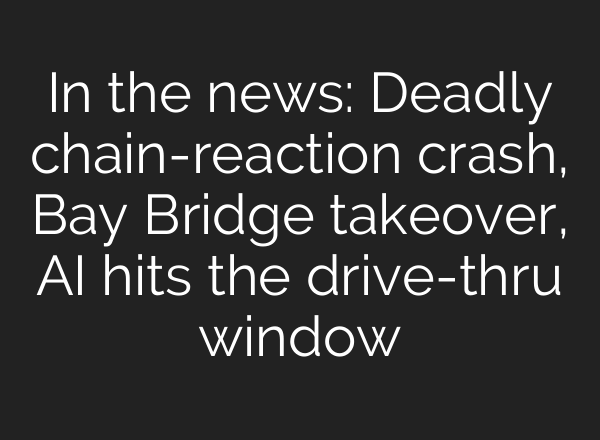 In the news: Deadly chain-reaction crash, Bay Bridge takeover, AI hits the drive-thru window
