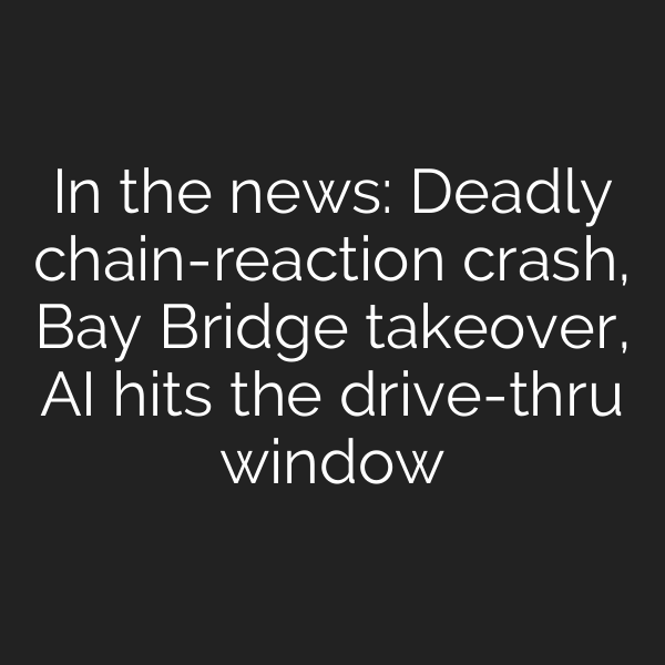 In the news: Deadly chain-reaction crash, Bay Bridge takeover, AI hits the drive-thru window