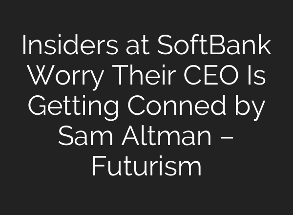 Insiders at SoftBank Worry Their CEO Is Getting Conned by Sam Altman – Futurism