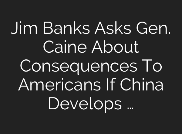 Jim Banks Asks Gen. Caine About Consequences To Americans If China Develops …