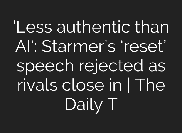 ‘Less authentic than AI‘: Starmer’s ‘reset’ speech rejected as rivals close in | The Daily T