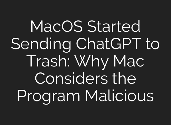 MacOS Started Sending ChatGPT to Trash: Why Mac Considers the Program Malicious