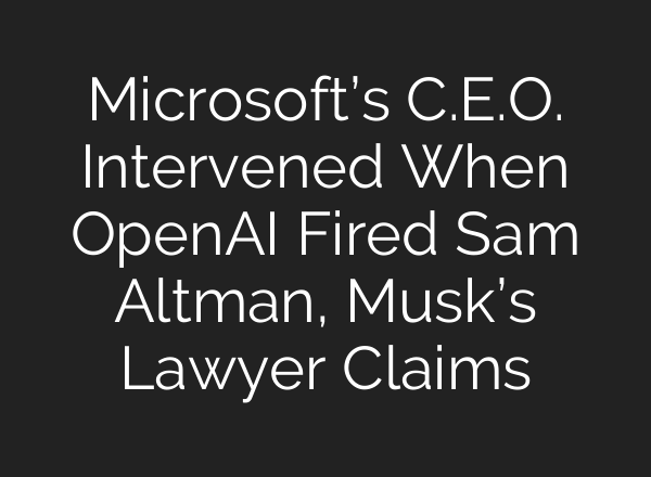 Microsoft’s C.E.O. Intervened When OpenAI Fired Sam Altman, Musk’s Lawyer Claims