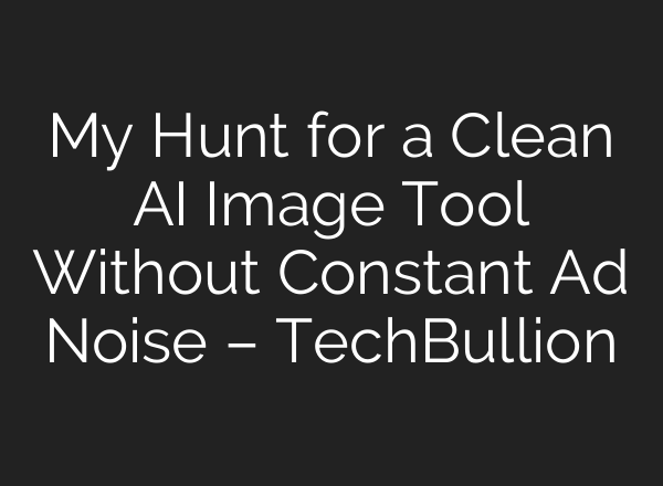 My Hunt for a Clean AI Image Tool Without Constant Ad Noise – TechBullion