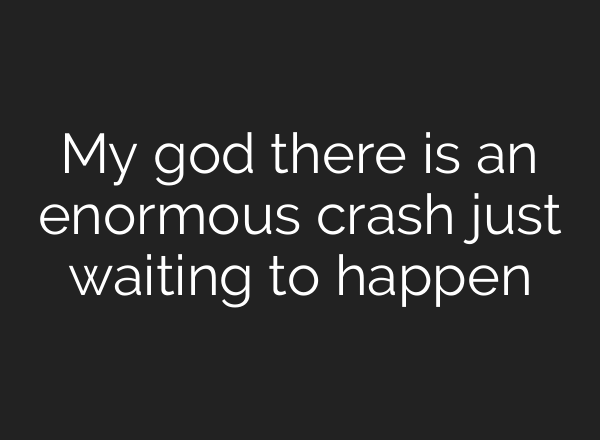 My god there is an enormous crash just waiting to happen