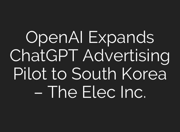 OpenAI Expands ChatGPT Advertising Pilot to South Korea – The Elec Inc.