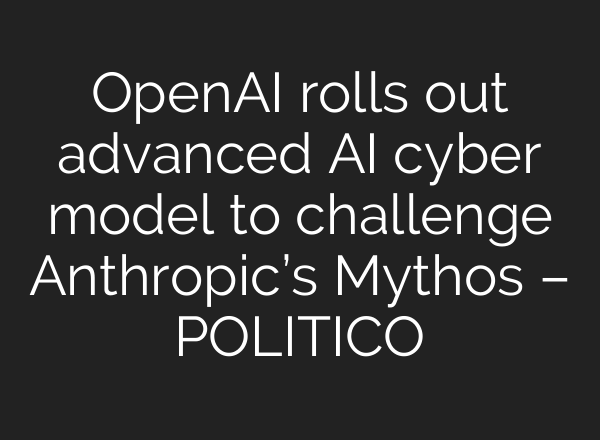 OpenAI rolls out advanced AI cyber model to challenge Anthropic’s Mythos – POLITICO