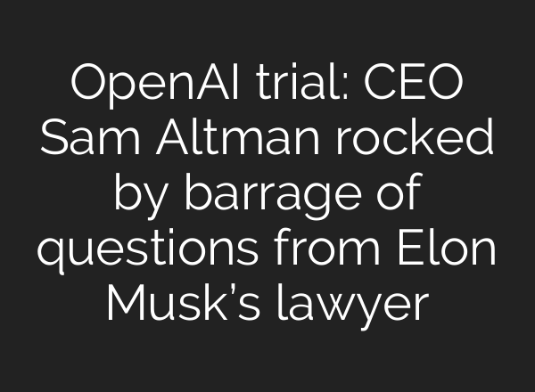 OpenAI trial: CEO Sam Altman rocked by barrage of questions from Elon Musk’s lawyer