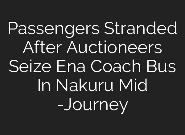 Passengers Stranded After Auctioneers Seize Ena Coach Bus In Nakuru Mid -Journey