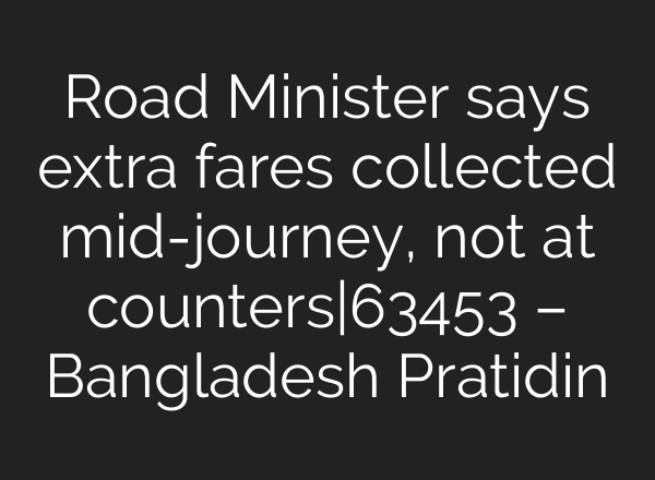 Road Minister says extra fares collected mid-journey, not at counters|63453 – Bangladesh Pratidin