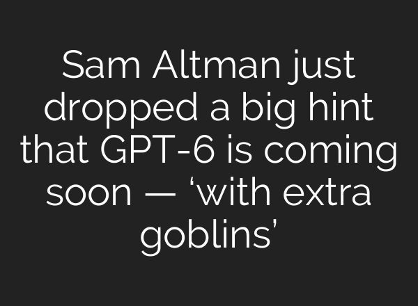 Sam Altman just dropped a big hint that GPT-6 is coming soon — ‘with extra goblins’