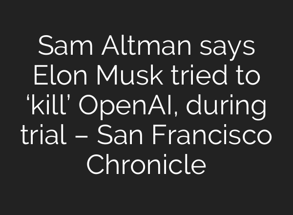 Sam Altman says Elon Musk tried to ‘kill’ OpenAI, during trial – San Francisco Chronicle