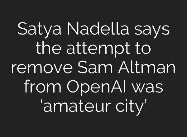 Satya Nadella says the attempt to remove Sam Altman from OpenAI was ‘amateur city’