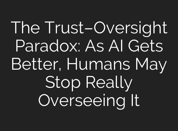 The Trust–Oversight Paradox: As AI Gets Better, Humans May Stop Really Overseeing It