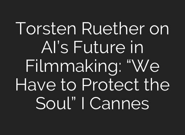 Torsten Ruether on AI’s Future in Filmmaking: “We Have to Protect the Soul” I Cannes