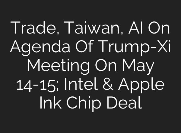 Trade, Taiwan, AI On Agenda Of Trump-Xi Meeting On May 14-15; Intel & Apple Ink Chip Deal