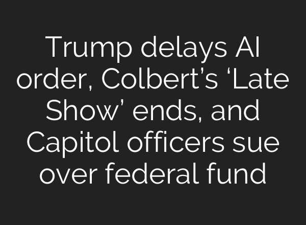 Trump delays AI order, Colbert’s ‘Late Show’ ends, and Capitol officers sue over federal fund