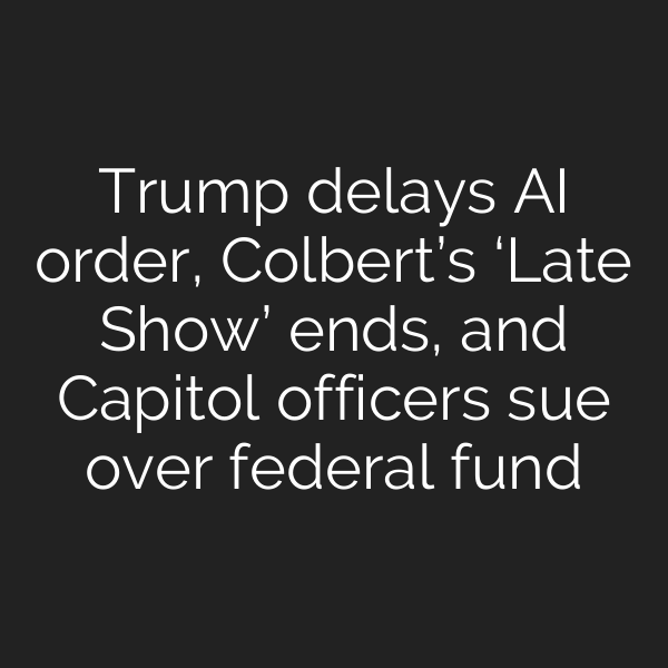 Trump delays AI order, Colbert’s ‘Late Show’ ends, and Capitol officers sue over federal fund