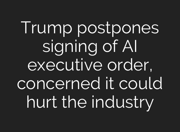 Trump postpones signing of AI executive order, concerned it could hurt the industry