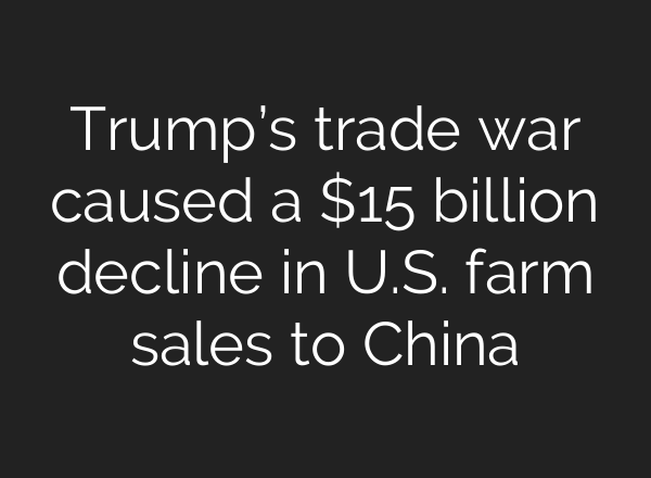 Trump’s trade war caused a $15 billion decline in U.S. farm sales to China