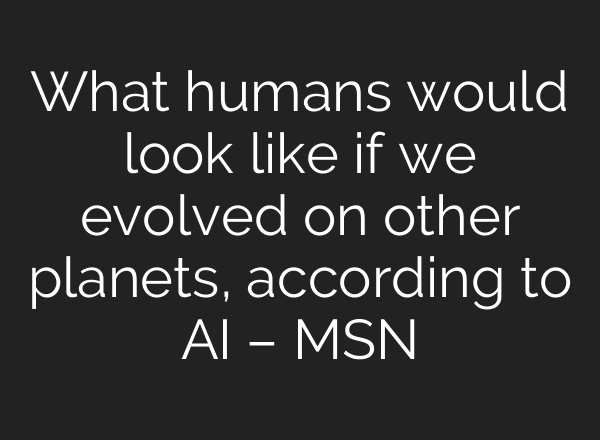 What humans would look like if we evolved on other planets, according to AI – MSN