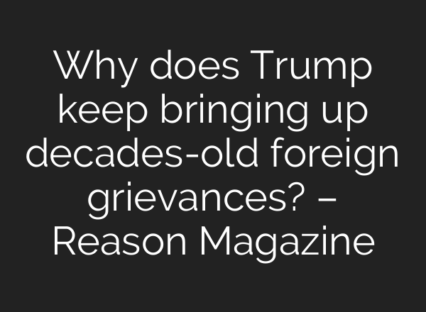 Why does Trump keep bringing up decades-old foreign grievances? – Reason Magazine