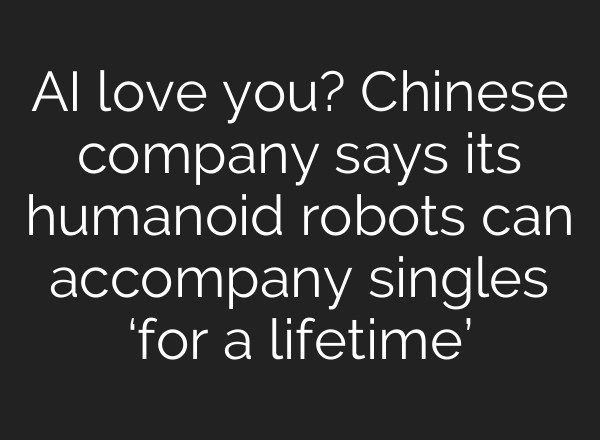 AI love you? Chinese company says its humanoid robots can accompany singles ‘for a lifetime’