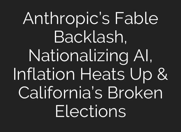 Anthropic’s Fable Backlash, Nationalizing AI, Inflation Heats Up & California’s Broken Elections