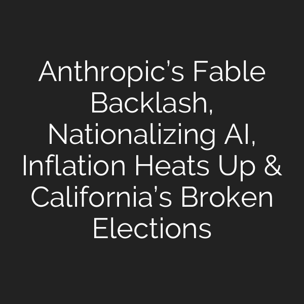 Anthropic’s Fable Backlash, Nationalizing AI, Inflation Heats Up & California’s Broken Elections