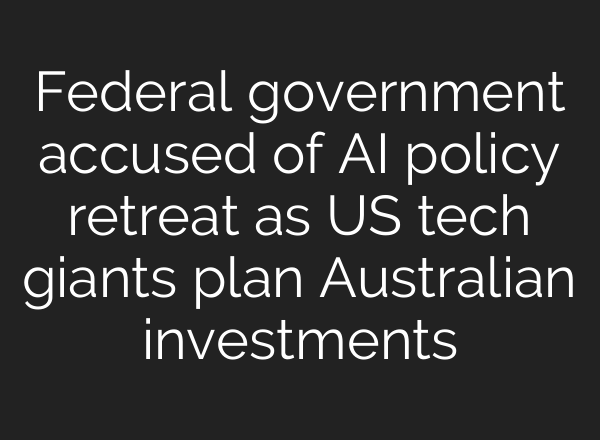 Federal government accused of AI policy retreat as US tech giants plan Australian investments