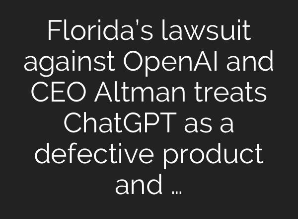 Florida’s lawsuit against OpenAI and CEO Altman treats ChatGPT as a defective product and …