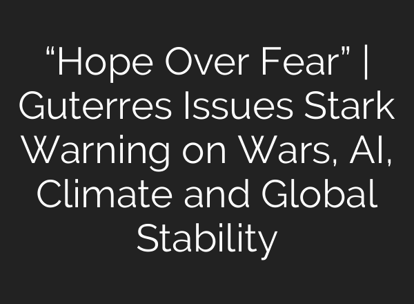 “Hope Over Fear” | Guterres Issues Stark Warning on Wars, AI, Climate and Global Stability