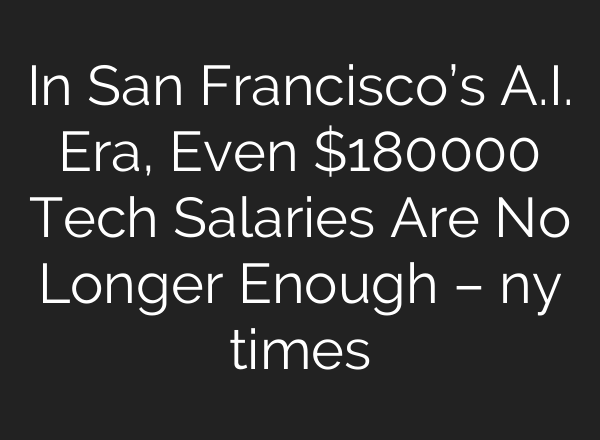 In San Francisco’s A.I. Era, Even $180000 Tech Salaries Are No Longer Enough – ny times