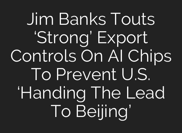 Jim Banks Touts ‘Strong’ Export Controls On AI Chips To Prevent U.S. ‘Handing The Lead To Beijing’