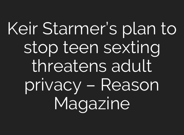 Keir Starmer’s plan to stop teen sexting threatens adult privacy – Reason Magazine