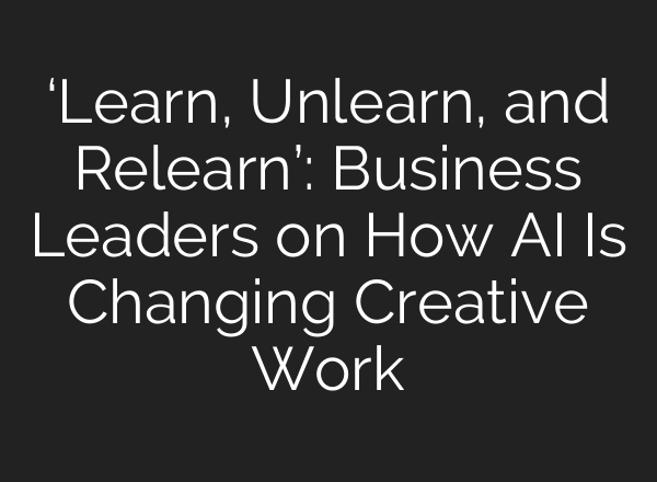 ‘Learn, Unlearn, and Relearn’: Business Leaders on How AI Is Changing Creative Work