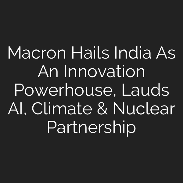 Macron Hails India As An Innovation Powerhouse, Lauds AI, Climate & Nuclear Partnership