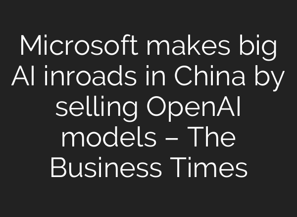 Microsoft makes big AI inroads in China by selling OpenAI models – The Business Times