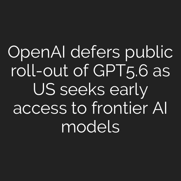 OpenAI defers public roll-out of GPT‑5.6 as US seeks early access to frontier AI models