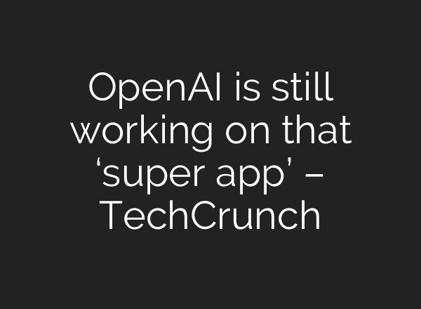 OpenAI is still working on that ‘super app’ – TechCrunch