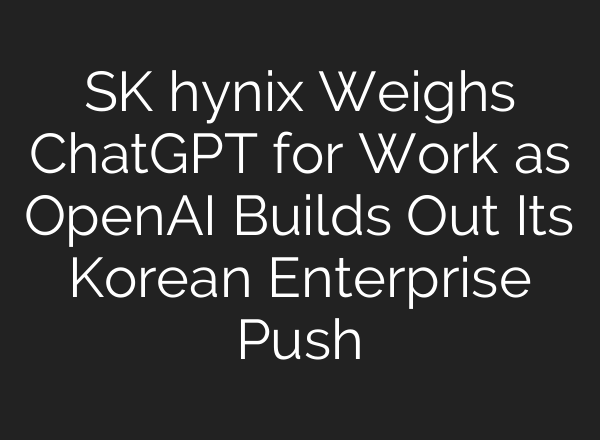 SK hynix Weighs ChatGPT for Work as OpenAI Builds Out Its Korean Enterprise Push