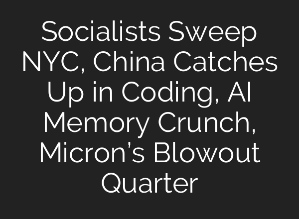 Socialists Sweep NYC, China Catches Up in Coding, AI Memory Crunch, Micron’s Blowout Quarter