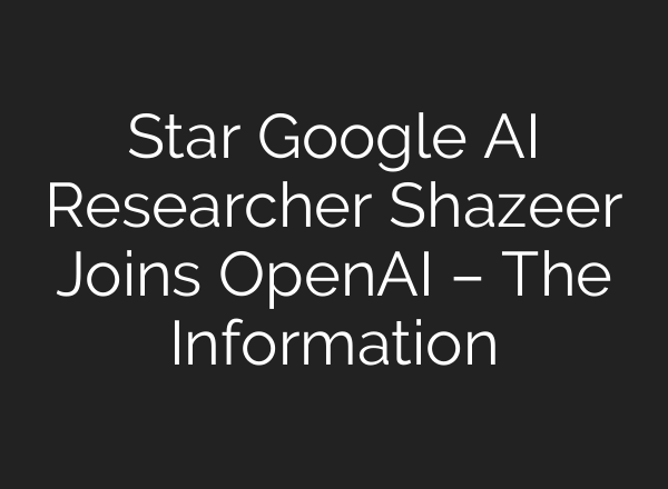 Star Google AI Researcher Shazeer Joins OpenAI – The Information