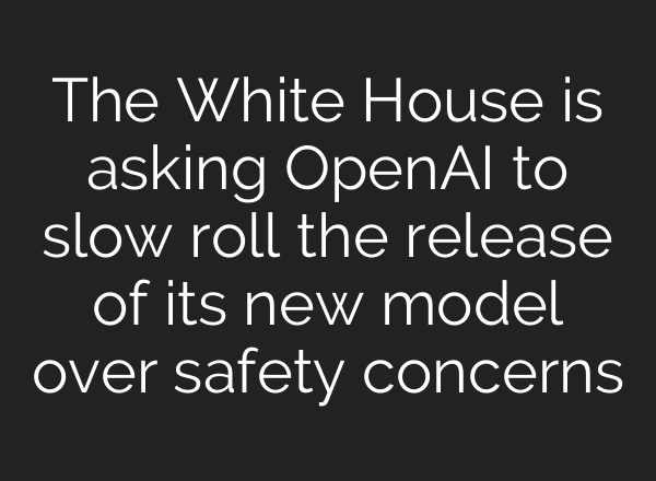 The White House is asking OpenAI to slow roll the release of its new model over safety concerns