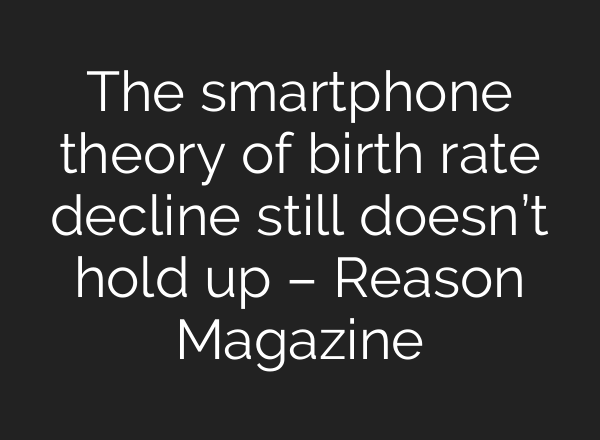 The smartphone theory of birth rate decline still doesn’t hold up – Reason Magazine