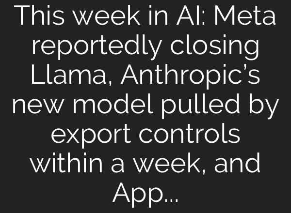 This week in AI: Meta reportedly closing Llama, Anthropic’s new model pulled by export controls within a week, and Apple partners with Google for Siri